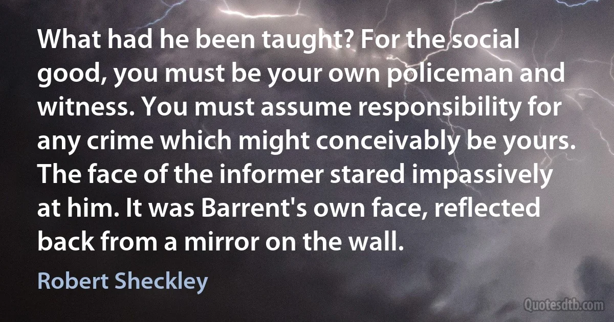 What had he been taught? For the social good, you must be your own policeman and witness. You must assume responsibility for any crime which might conceivably be yours.
The face of the informer stared impassively at him. It was Barrent's own face, reflected back from a mirror on the wall. (Robert Sheckley)