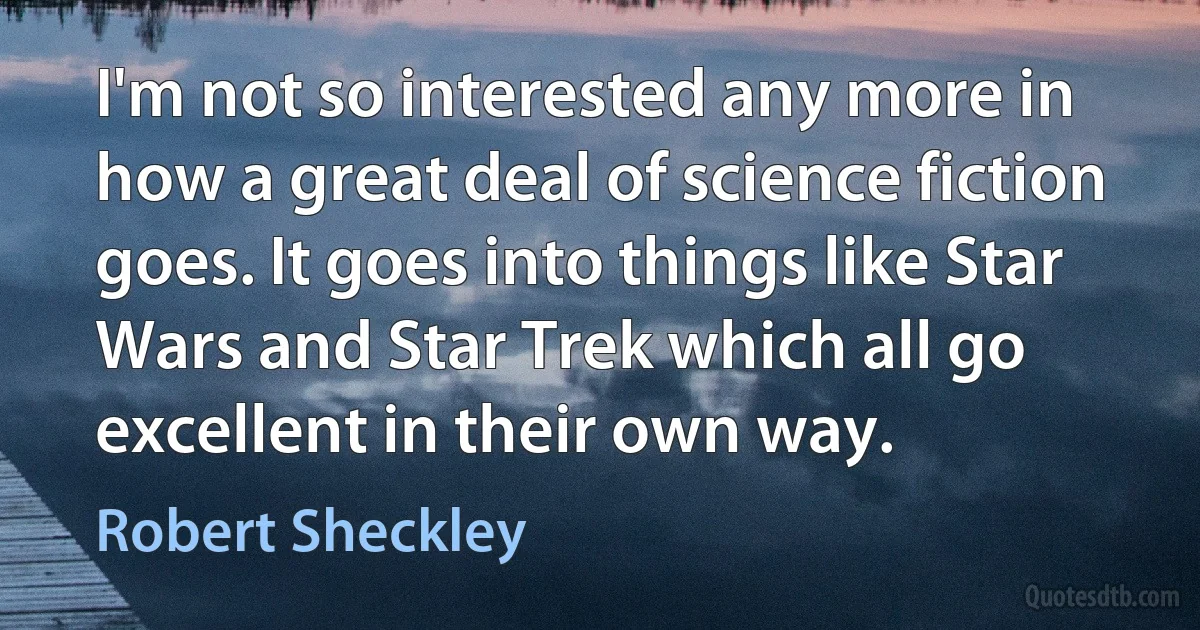 I'm not so interested any more in how a great deal of science fiction goes. It goes into things like Star Wars and Star Trek which all go excellent in their own way. (Robert Sheckley)