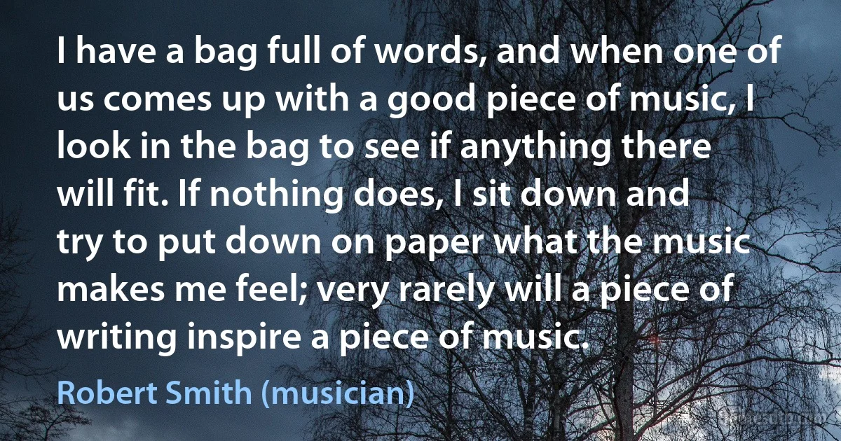 I have a bag full of words, and when one of us comes up with a good piece of music, I look in the bag to see if anything there will fit. If nothing does, I sit down and try to put down on paper what the music makes me feel; very rarely will a piece of writing inspire a piece of music. (Robert Smith (musician))