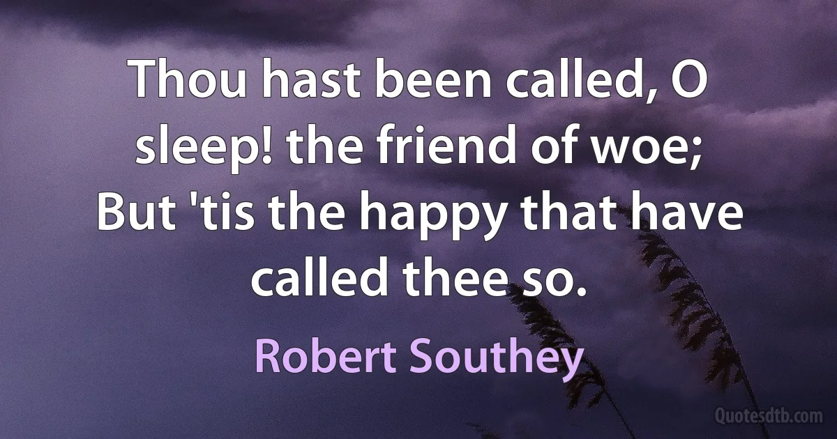 Thou hast been called, O sleep! the friend of woe;
But 'tis the happy that have called thee so. (Robert Southey)