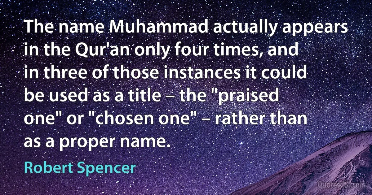 The name Muhammad actually appears in the Qur'an only four times, and in three of those instances it could be used as a title – the "praised one" or "chosen one" – rather than as a proper name. (Robert Spencer)