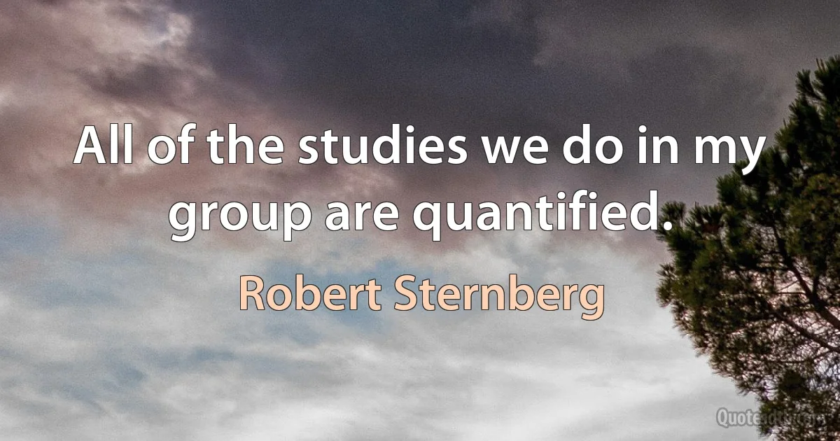 All of the studies we do in my group are quantified. (Robert Sternberg)