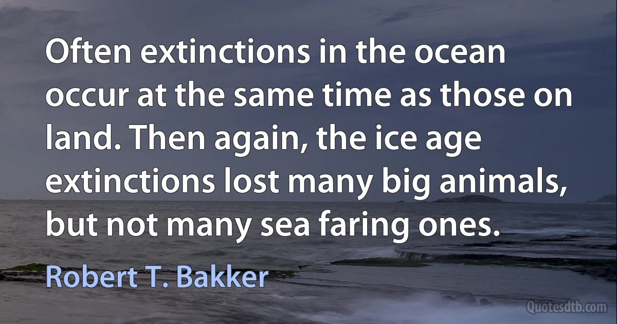 Often extinctions in the ocean occur at the same time as those on land. Then again, the ice age extinctions lost many big animals, but not many sea faring ones. (Robert T. Bakker)