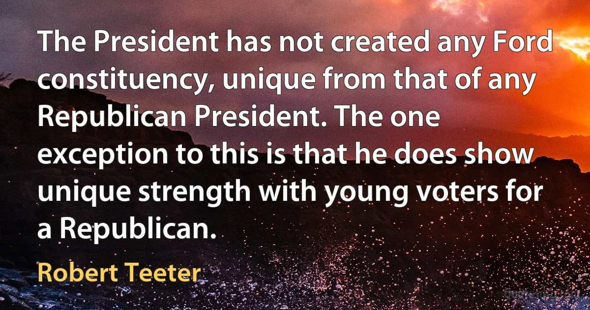 The President has not created any Ford constituency, unique from that of any Republican President. The one exception to this is that he does show unique strength with young voters for a Republican. (Robert Teeter)