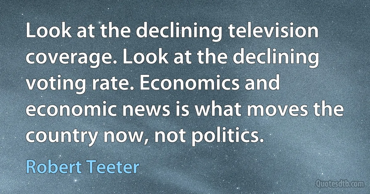 Look at the declining television coverage. Look at the declining voting rate. Economics and economic news is what moves the country now, not politics. (Robert Teeter)