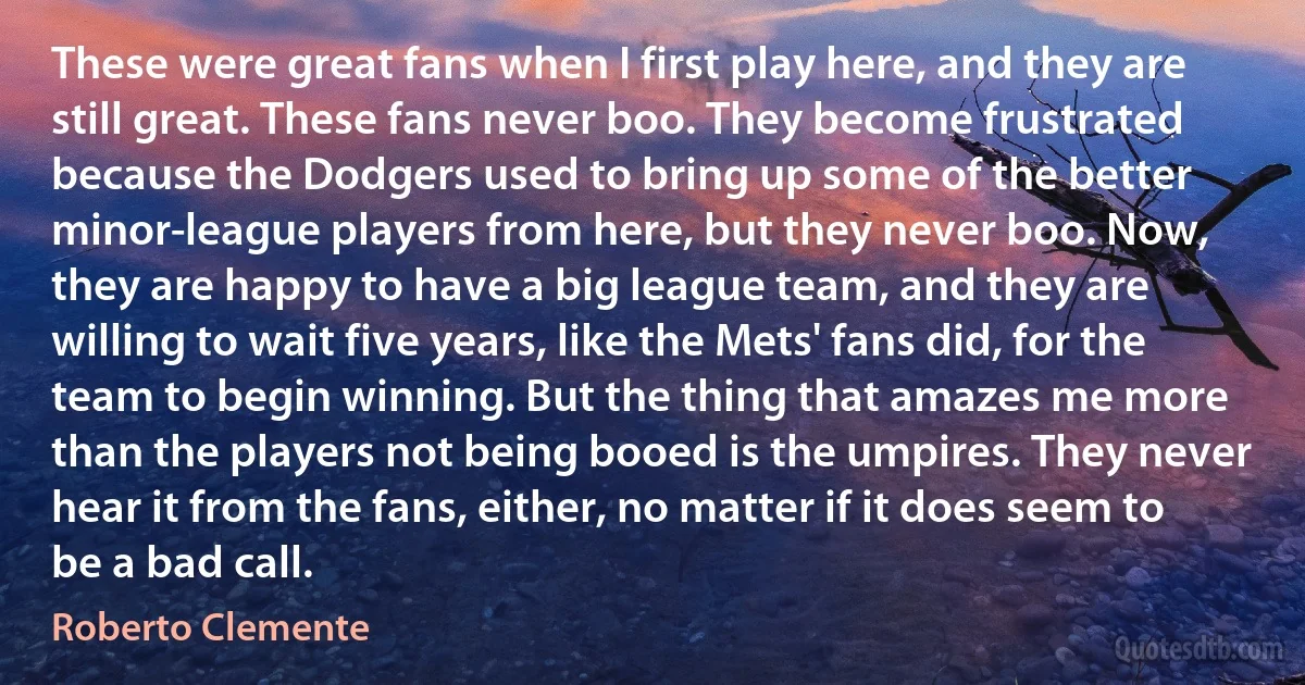 These were great fans when I first play here, and they are still great. These fans never boo. They become frustrated because the Dodgers used to bring up some of the better minor-league players from here, but they never boo. Now, they are happy to have a big league team, and they are willing to wait five years, like the Mets' fans did, for the team to begin winning. But the thing that amazes me more than the players not being booed is the umpires. They never hear it from the fans, either, no matter if it does seem to be a bad call. (Roberto Clemente)