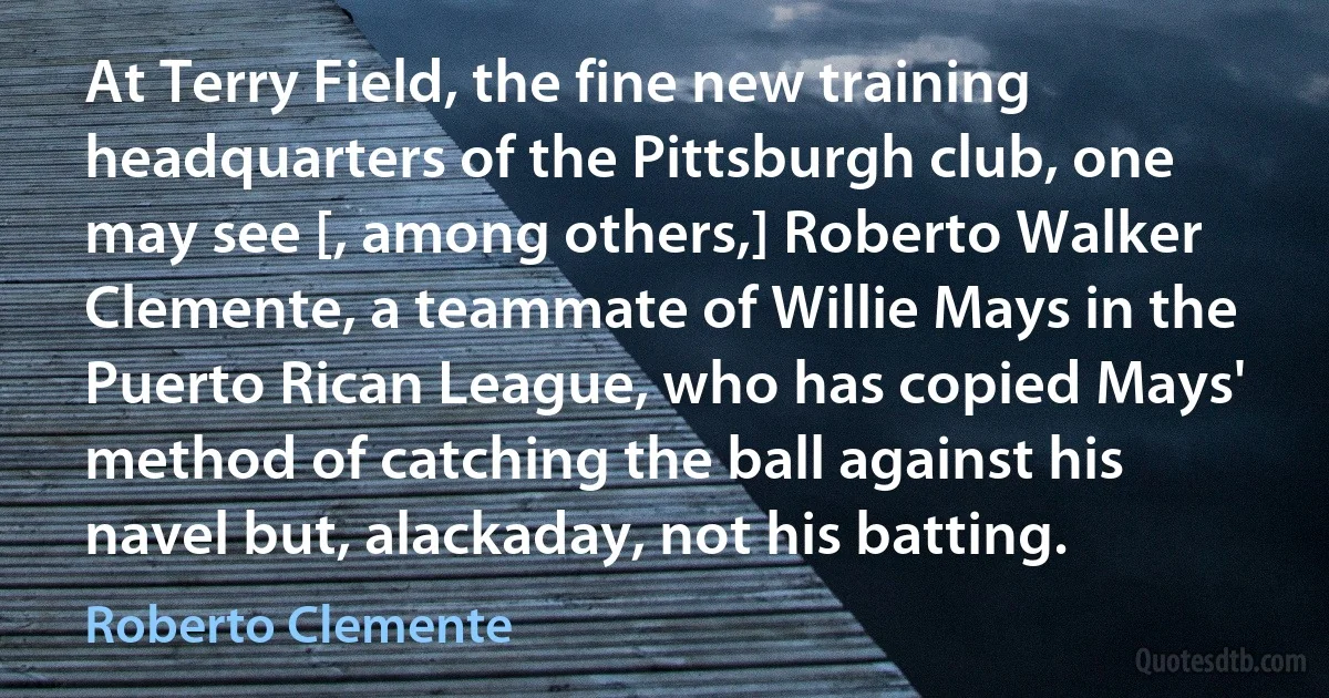 At Terry Field, the fine new training headquarters of the Pittsburgh club, one may see [, among others,] Roberto Walker Clemente, a teammate of Willie Mays in the Puerto Rican League, who has copied Mays' method of catching the ball against his navel but, alackaday, not his batting. (Roberto Clemente)