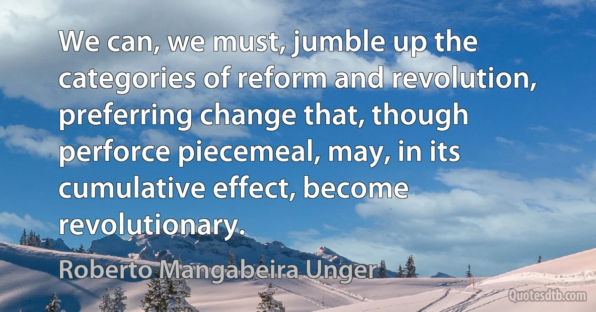 We can, we must, jumble up the categories of reform and revolution, preferring change that, though perforce piecemeal, may, in its cumulative effect, become revolutionary. (Roberto Mangabeira Unger)