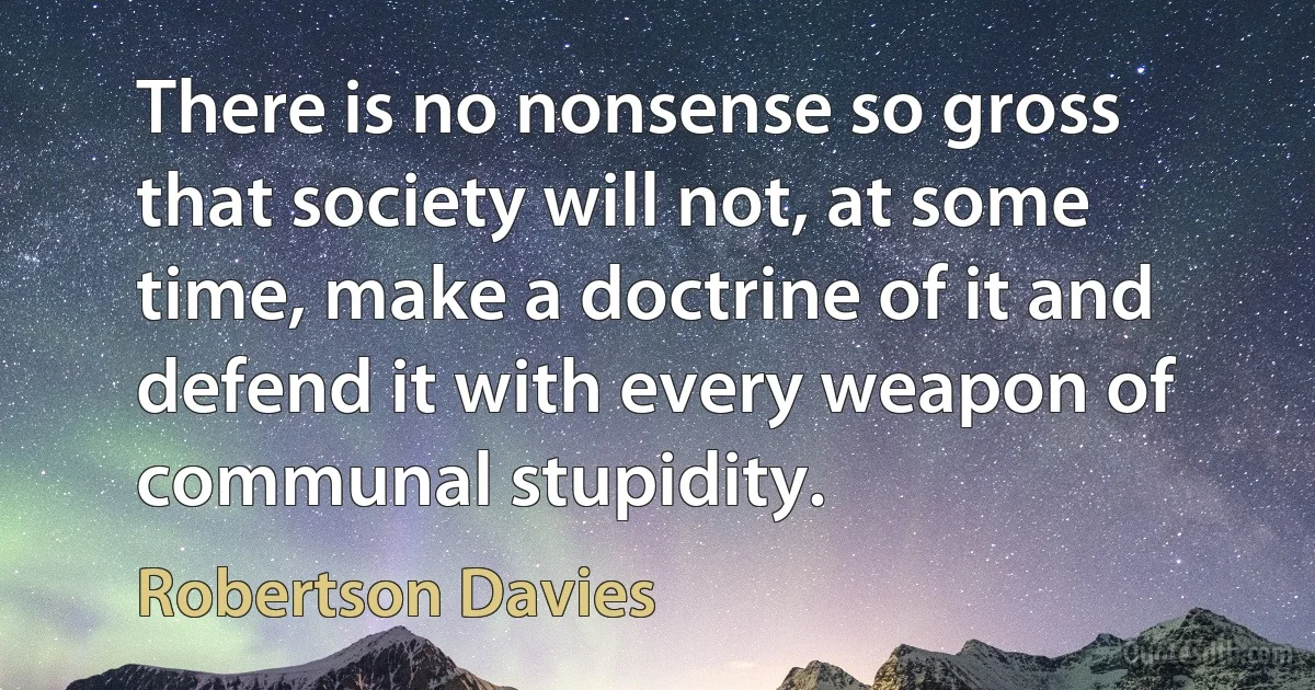 There is no nonsense so gross that society will not, at some time, make a doctrine of it and defend it with every weapon of communal stupidity. (Robertson Davies)