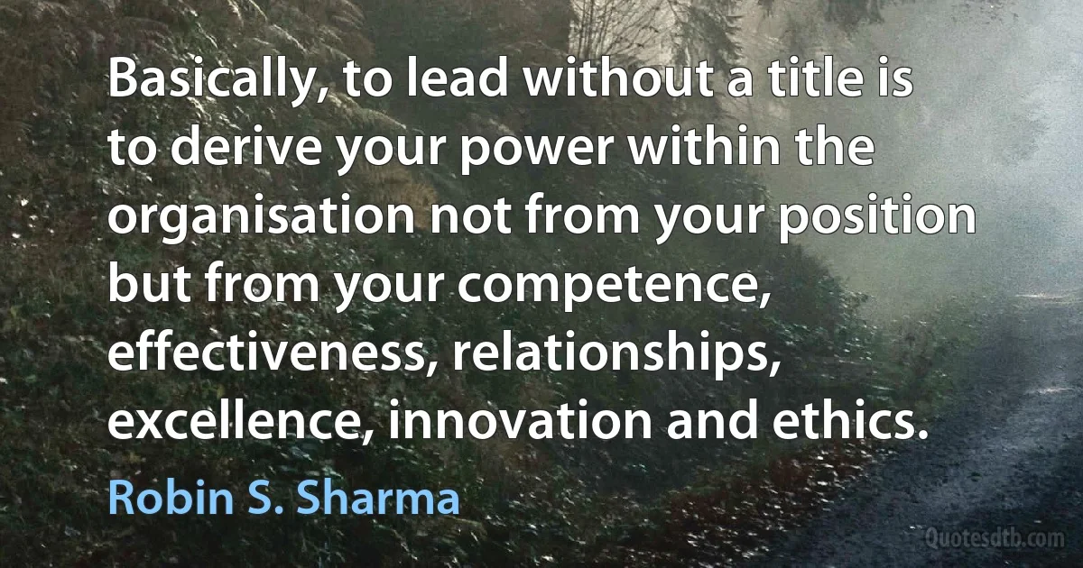 Basically, to lead without a title is to derive your power within the organisation not from your position but from your competence, effectiveness, relationships, excellence, innovation and ethics. (Robin S. Sharma)