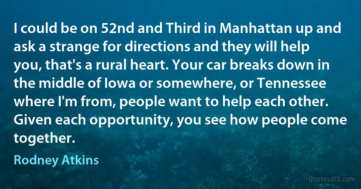 I could be on 52nd and Third in Manhattan up and ask a strange for directions and they will help you, that's a rural heart. Your car breaks down in the middle of Iowa or somewhere, or Tennessee where I'm from, people want to help each other. Given each opportunity, you see how people come together. (Rodney Atkins)