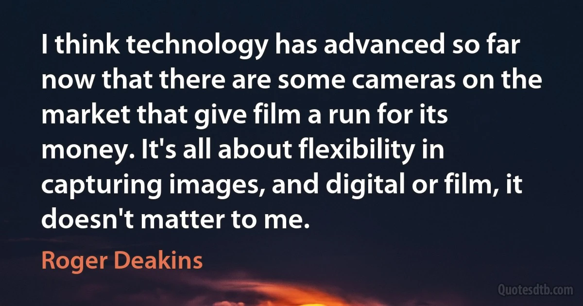 I think technology has advanced so far now that there are some cameras on the market that give film a run for its money. It's all about flexibility in capturing images, and digital or film, it doesn't matter to me. (Roger Deakins)