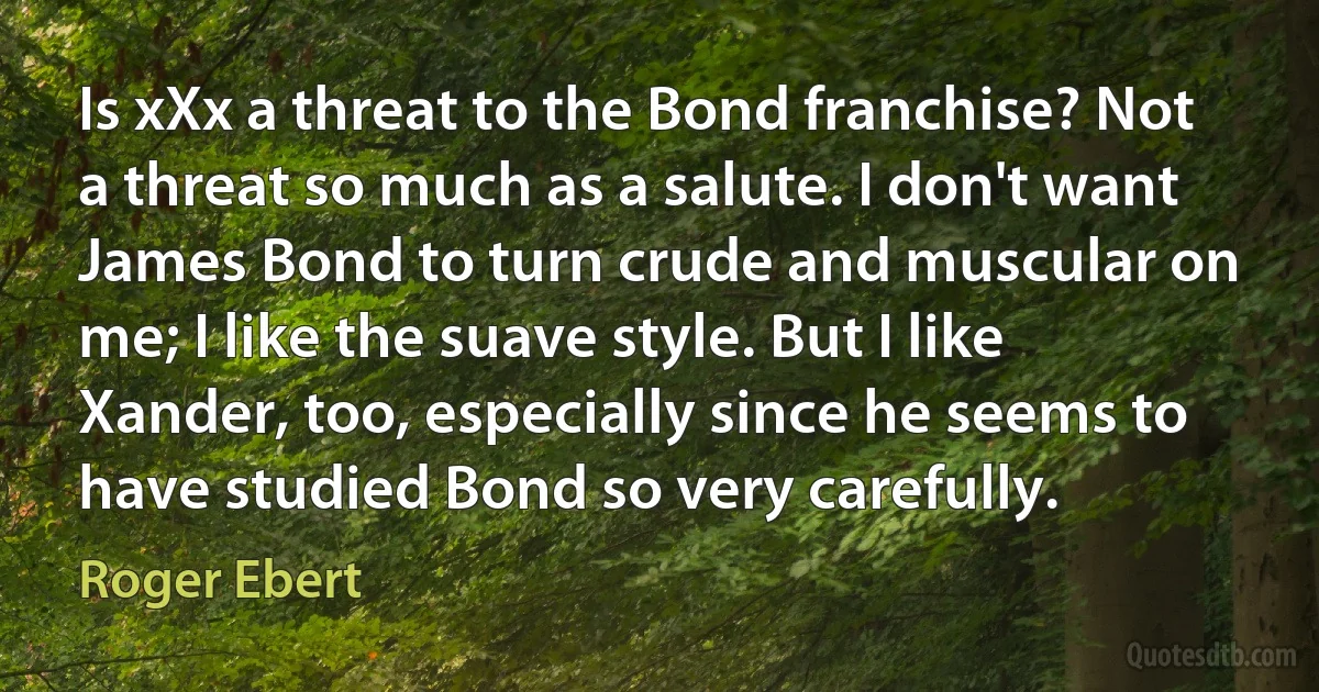 Is xXx a threat to the Bond franchise? Not a threat so much as a salute. I don't want James Bond to turn crude and muscular on me; I like the suave style. But I like Xander, too, especially since he seems to have studied Bond so very carefully. (Roger Ebert)