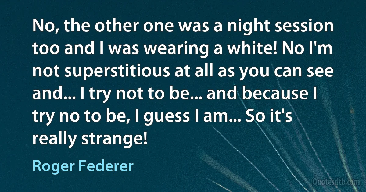 No, the other one was a night session too and I was wearing a white! No I'm not superstitious at all as you can see and... I try not to be... and because I try no to be, I guess I am... So it's really strange! (Roger Federer)