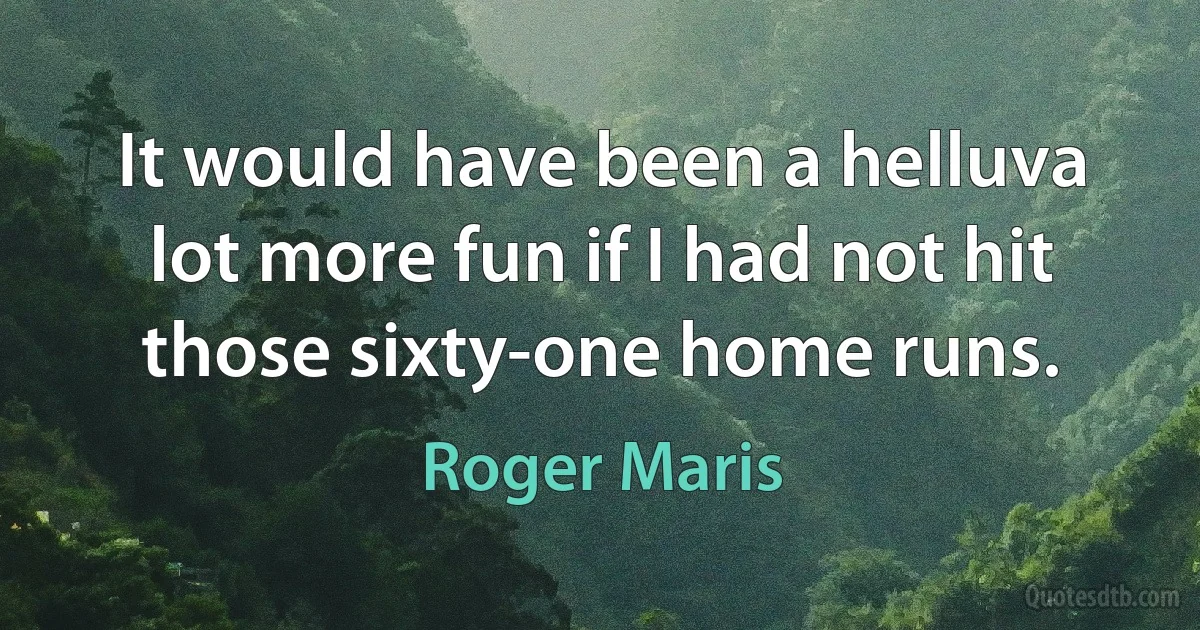 It would have been a helluva lot more fun if I had not hit those sixty-one home runs. (Roger Maris)