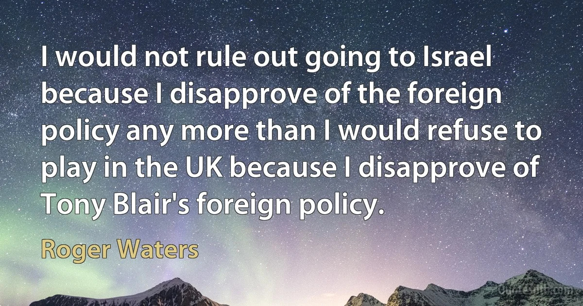 I would not rule out going to Israel because I disapprove of the foreign policy any more than I would refuse to play in the UK because I disapprove of Tony Blair's foreign policy. (Roger Waters)