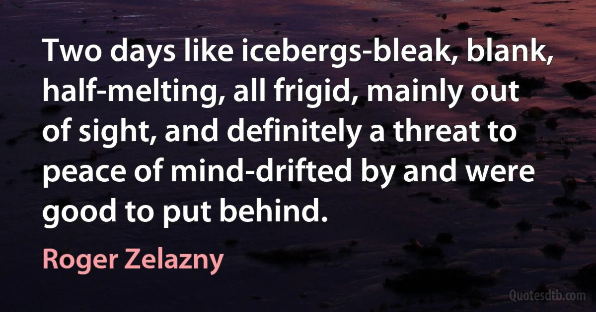 Two days like icebergs-bleak, blank, half-melting, all frigid, mainly out of sight, and definitely a threat to peace of mind-drifted by and were good to put behind. (Roger Zelazny)