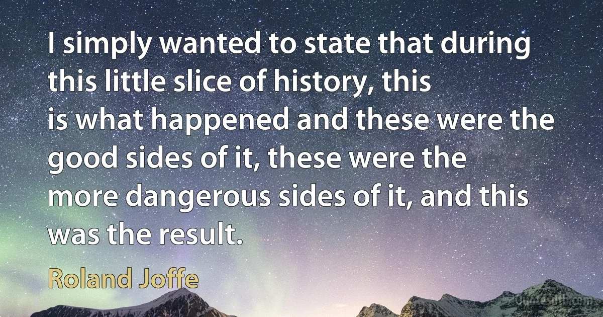 I simply wanted to state that during this little slice of history, this is what happened and these were the good sides of it, these were the more dangerous sides of it, and this was the result. (Roland Joffe)