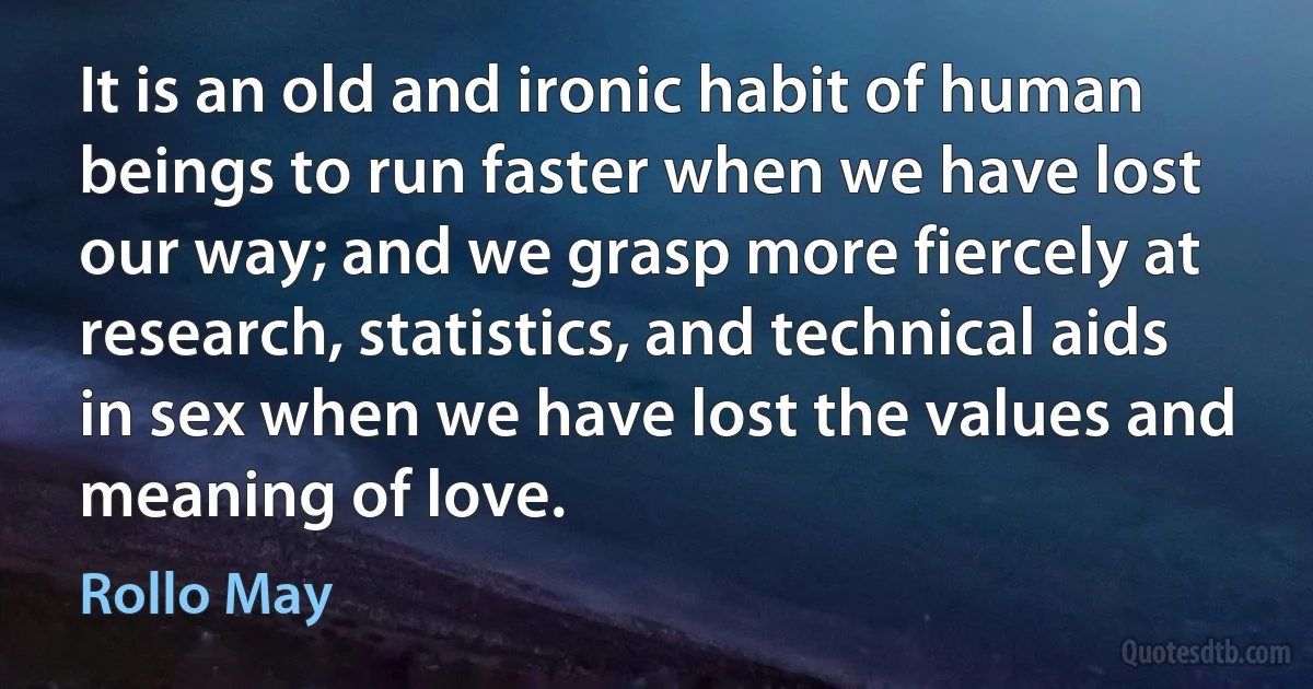 It is an old and ironic habit of human beings to run faster when we have lost our way; and we grasp more fiercely at research, statistics, and technical aids in sex when we have lost the values and meaning of love. (Rollo May)