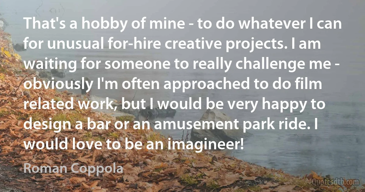 That's a hobby of mine - to do whatever I can for unusual for-hire creative projects. I am waiting for someone to really challenge me - obviously I'm often approached to do film related work, but I would be very happy to design a bar or an amusement park ride. I would love to be an imagineer! (Roman Coppola)