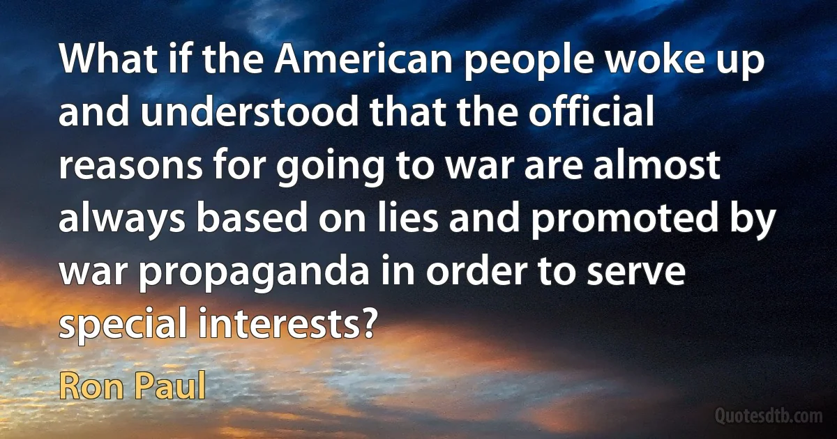 What if the American people woke up and understood that the official reasons for going to war are almost always based on lies and promoted by war propaganda in order to serve special interests? (Ron Paul)