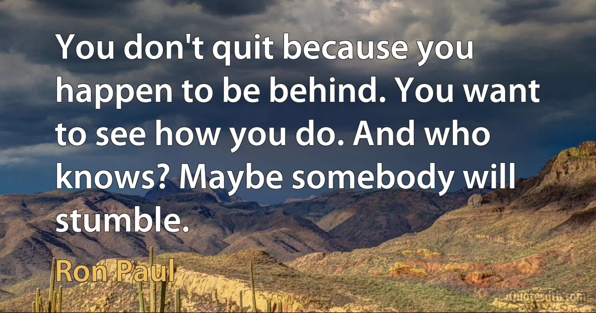 You don't quit because you happen to be behind. You want to see how you do. And who knows? Maybe somebody will stumble. (Ron Paul)