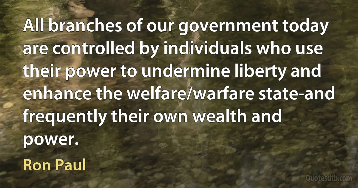 All branches of our government today are controlled by individuals who use their power to undermine liberty and enhance the welfare/warfare state-and frequently their own wealth and power. (Ron Paul)