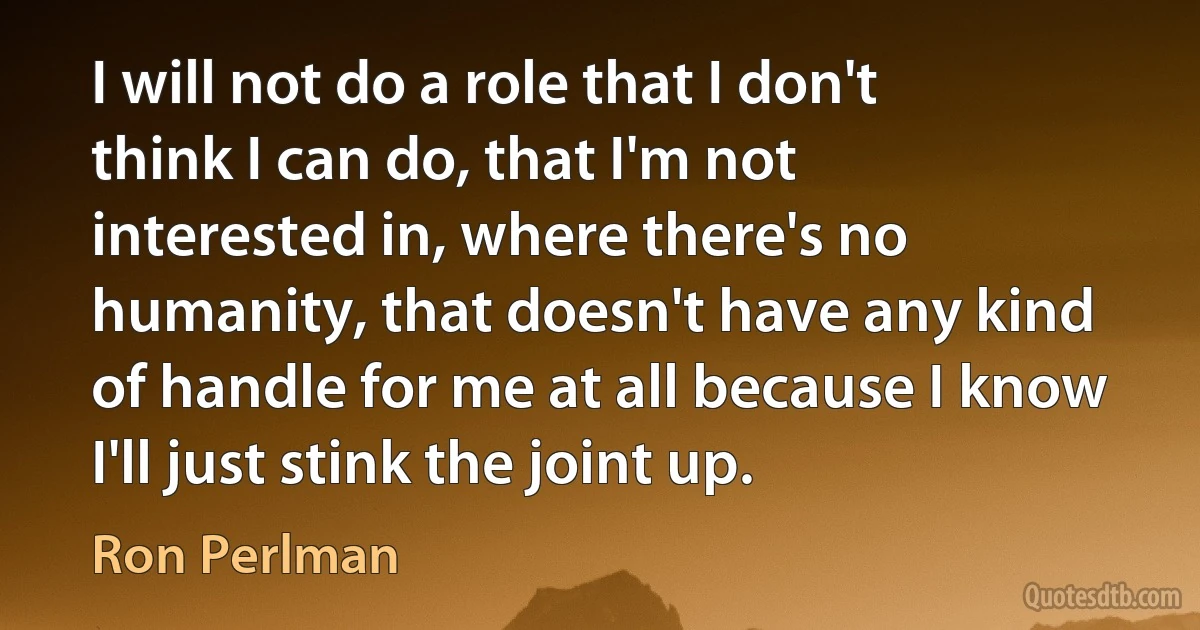 I will not do a role that I don't think I can do, that I'm not interested in, where there's no humanity, that doesn't have any kind of handle for me at all because I know I'll just stink the joint up. (Ron Perlman)