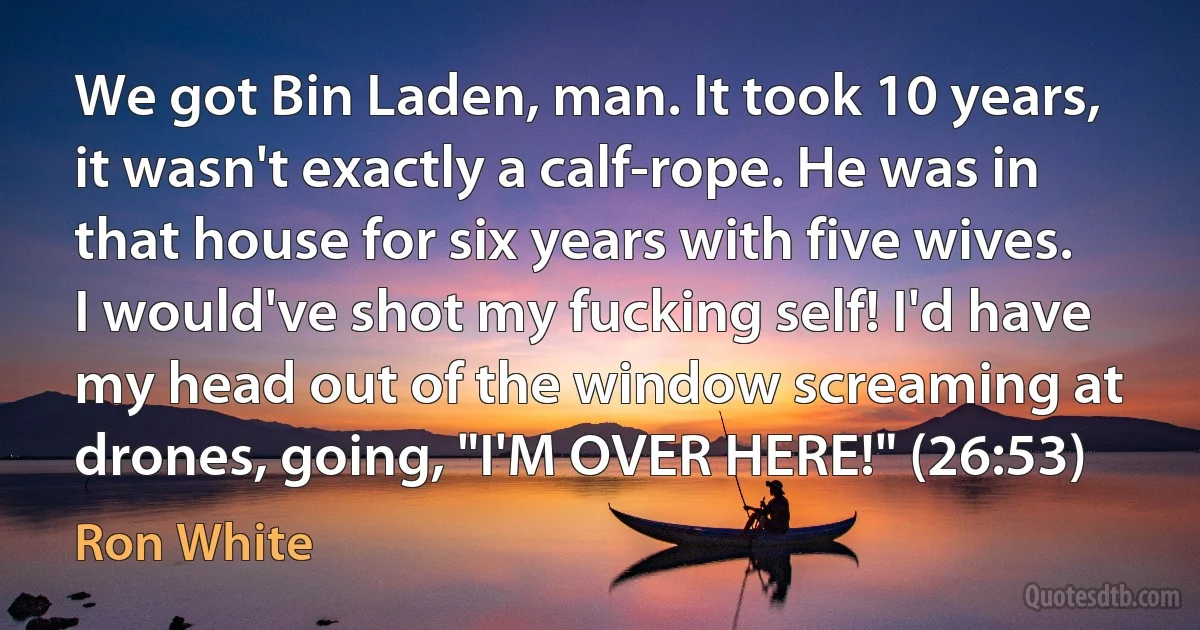 We got Bin Laden, man. It took 10 years, it wasn't exactly a calf-rope. He was in that house for six years with five wives. I would've shot my fucking self! I'd have my head out of the window screaming at drones, going, "I'M OVER HERE!" (26:53) (Ron White)