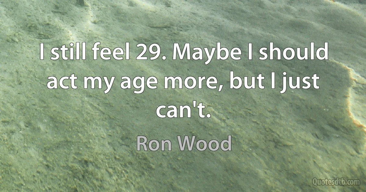 I still feel 29. Maybe I should act my age more, but I just can't. (Ron Wood)