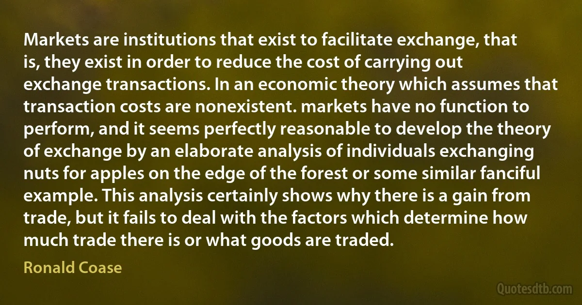 Markets are institutions that exist to facilitate exchange, that is, they exist in order to reduce the cost of carrying out exchange transactions. In an economic theory which assumes that transaction costs are nonexistent. markets have no function to perform, and it seems perfectly reasonable to develop the theory of exchange by an elaborate analysis of individuals exchanging nuts for apples on the edge of the forest or some similar fanciful example. This analysis certainly shows why there is a gain from trade, but it fails to deal with the factors which determine how much trade there is or what goods are traded. (Ronald Coase)