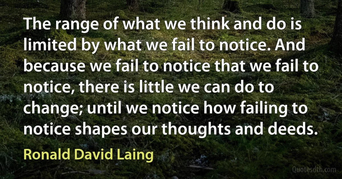 The range of what we think and do is limited by what we fail to notice. And because we fail to notice that we fail to notice, there is little we can do to change; until we notice how failing to notice shapes our thoughts and deeds. (Ronald David Laing)