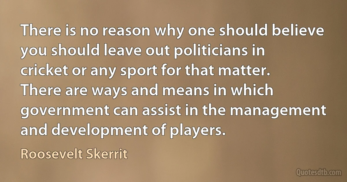 There is no reason why one should believe you should leave out politicians in cricket or any sport for that matter. There are ways and means in which government can assist in the management and development of players. (Roosevelt Skerrit)