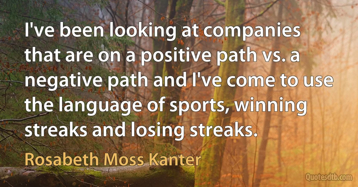 I've been looking at companies that are on a positive path vs. a negative path and I've come to use the language of sports, winning streaks and losing streaks. (Rosabeth Moss Kanter)