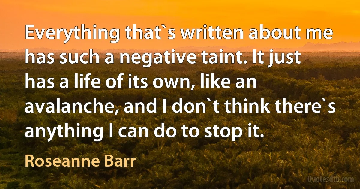 Everything that`s written about me has such a negative taint. It just has a life of its own, like an avalanche, and I don`t think there`s anything I can do to stop it. (Roseanne Barr)