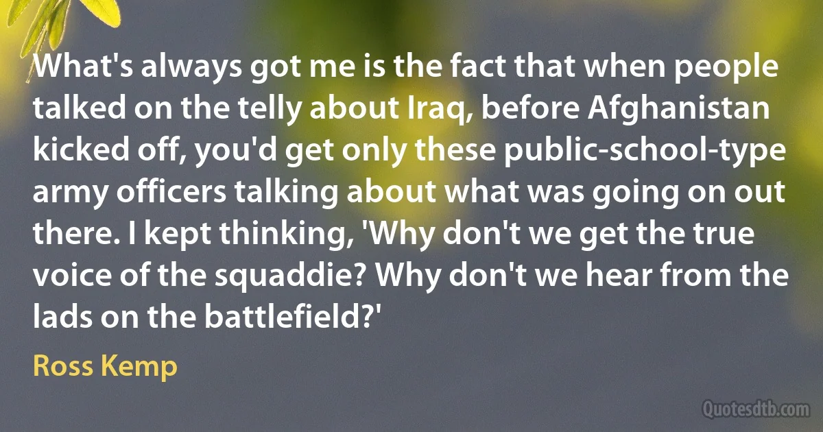 What's always got me is the fact that when people talked on the telly about Iraq, before Afghanistan kicked off, you'd get only these public-school-type army officers talking about what was going on out there. I kept thinking, 'Why don't we get the true voice of the squaddie? Why don't we hear from the lads on the battlefield?' (Ross Kemp)