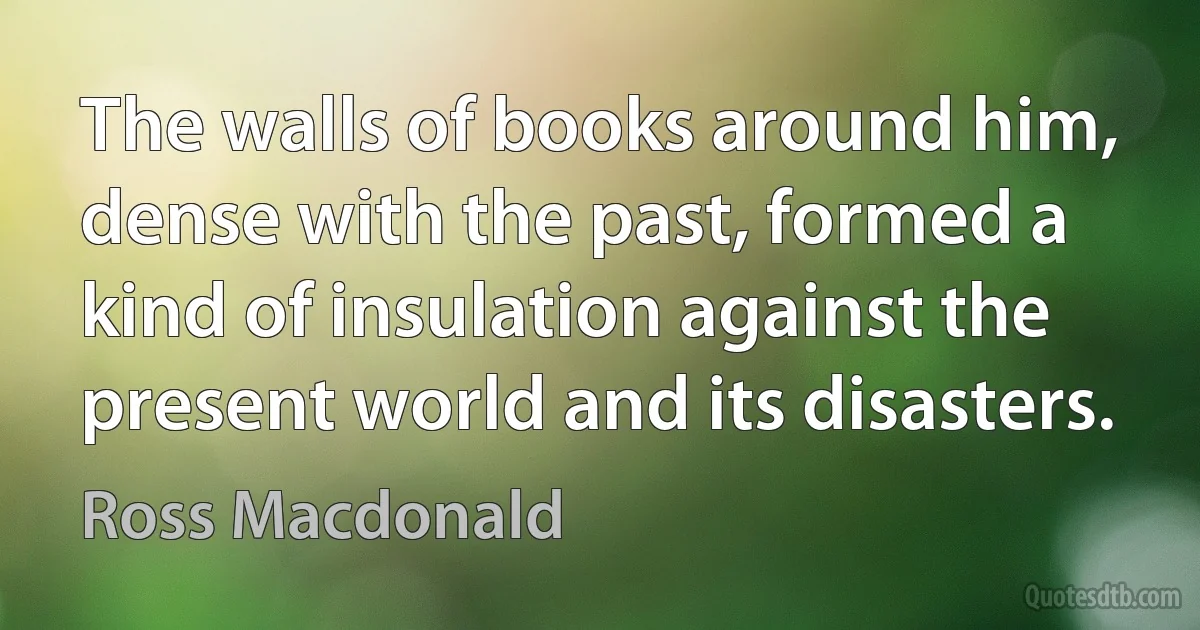 The walls of books around him, dense with the past, formed a kind of insulation against the present world and its disasters. (Ross Macdonald)