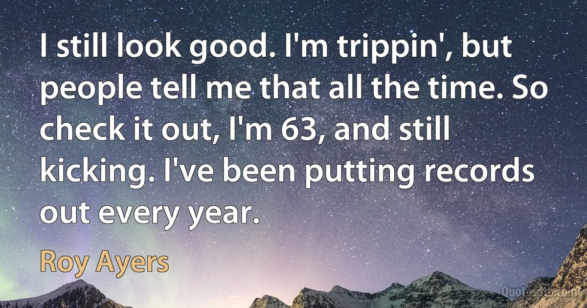 I still look good. I'm trippin', but people tell me that all the time. So check it out, I'm 63, and still kicking. I've been putting records out every year. (Roy Ayers)