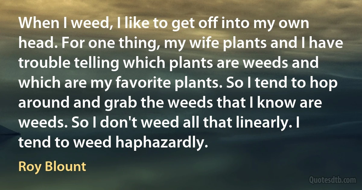 When I weed, I like to get off into my own head. For one thing, my wife plants and I have trouble telling which plants are weeds and which are my favorite plants. So I tend to hop around and grab the weeds that I know are weeds. So I don't weed all that linearly. I tend to weed haphazardly. (Roy Blount)