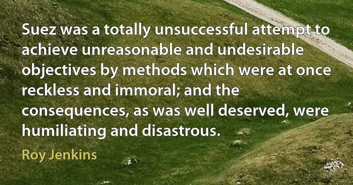 Suez was a totally unsuccessful attempt to achieve unreasonable and undesirable objectives by methods which were at once reckless and immoral; and the consequences, as was well deserved, were humiliating and disastrous. (Roy Jenkins)