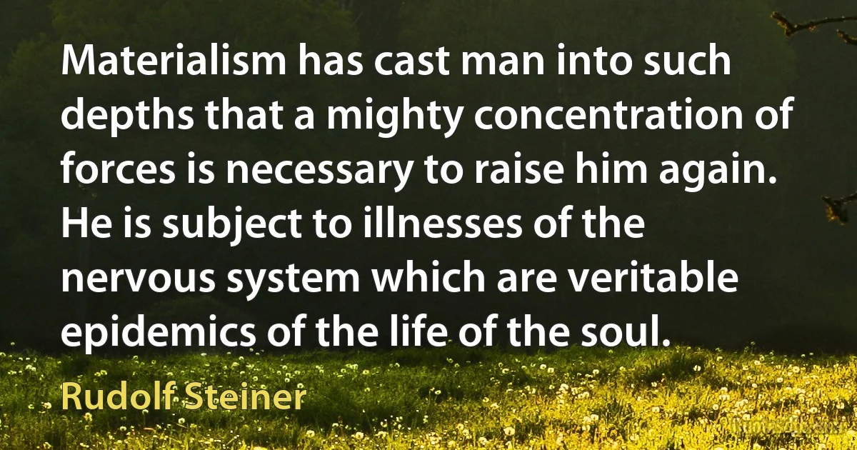 Materialism has cast man into such depths that a mighty concentration of forces is necessary to raise him again. He is subject to illnesses of the nervous system which are veritable epidemics of the life of the soul. (Rudolf Steiner)