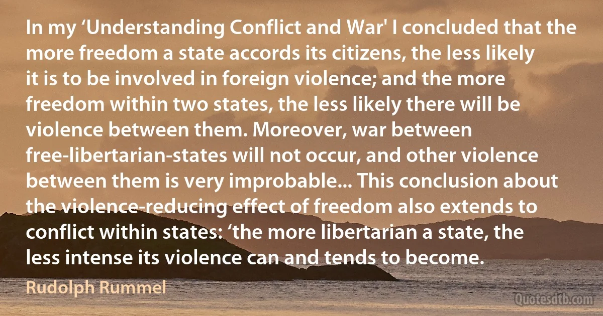 In my ‘Understanding Conflict and War' I concluded that the more freedom a state accords its citizens, the less likely it is to be involved in foreign violence; and the more freedom within two states, the less likely there will be violence between them. Moreover, war between free-libertarian-states will not occur, and other violence between them is very improbable... This conclusion about the violence-reducing effect of freedom also extends to conflict within states: ‘the more libertarian a state, the less intense its violence can and tends to become. (Rudolph Rummel)