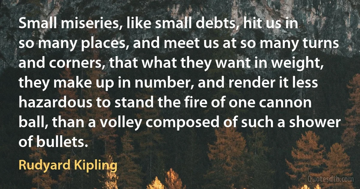 Small miseries, like small debts, hit us in so many places, and meet us at so many turns and corners, that what they want in weight, they make up in number, and render it less hazardous to stand the fire of one cannon ball, than a volley composed of such a shower of bullets. (Rudyard Kipling)