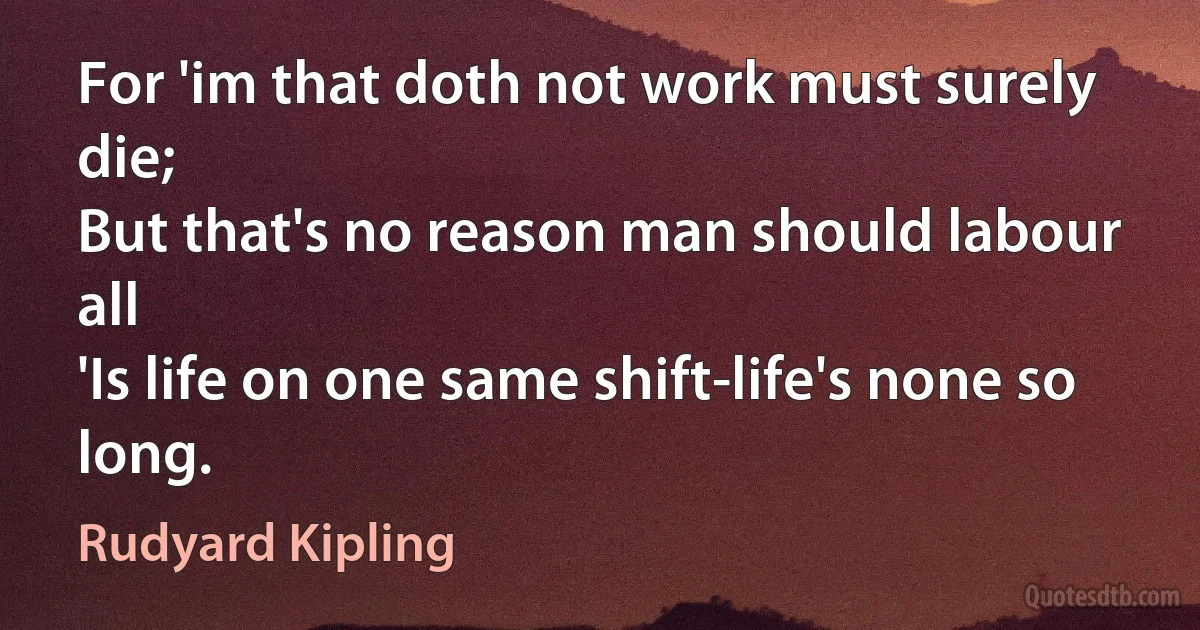 For 'im that doth not work must surely die;
But that's no reason man should labour all
'Is life on one same shift-life's none so long. (Rudyard Kipling)