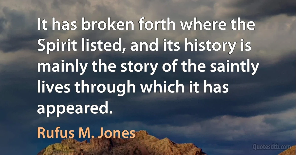 It has broken forth where the Spirit listed, and its history is mainly the story of the saintly lives through which it has appeared. (Rufus M. Jones)