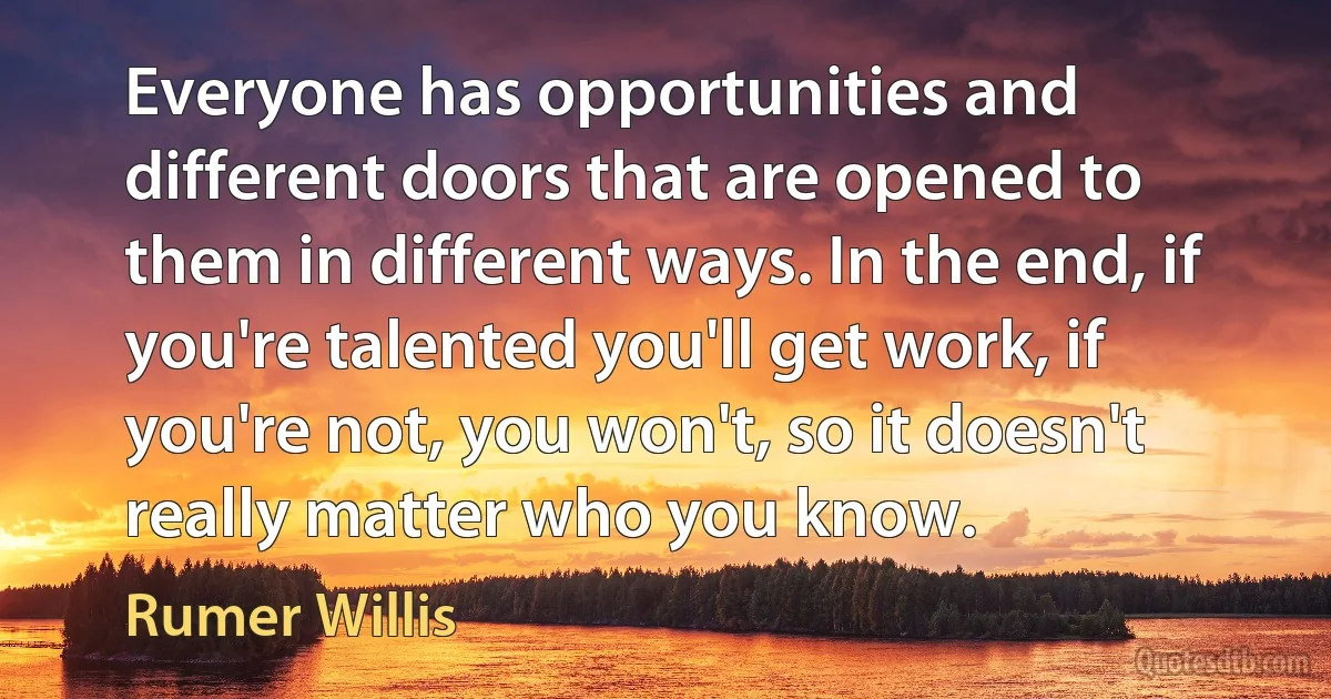 Everyone has opportunities and different doors that are opened to them in different ways. In the end, if you're talented you'll get work, if you're not, you won't, so it doesn't really matter who you know. (Rumer Willis)