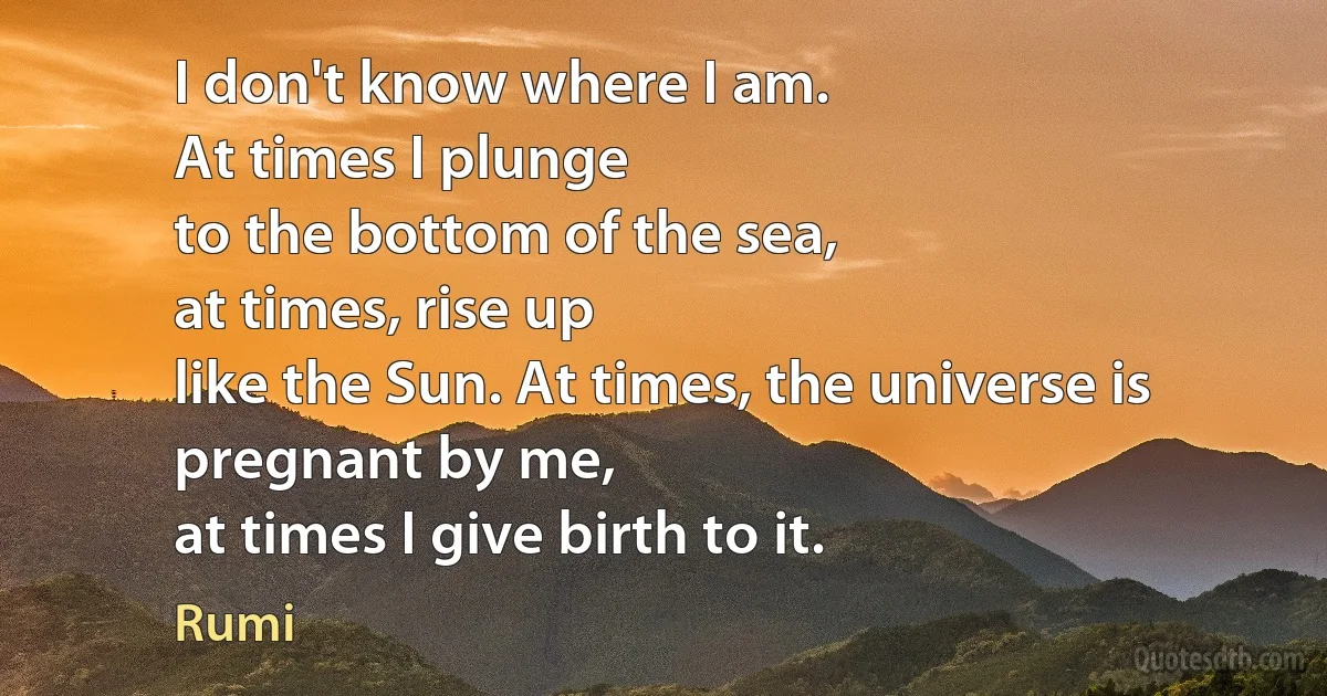 I don't know where I am.
At times I plunge
to the bottom of the sea,
at times, rise up
like the Sun. At times, the universe is pregnant by me,
at times I give birth to it. (Rumi)