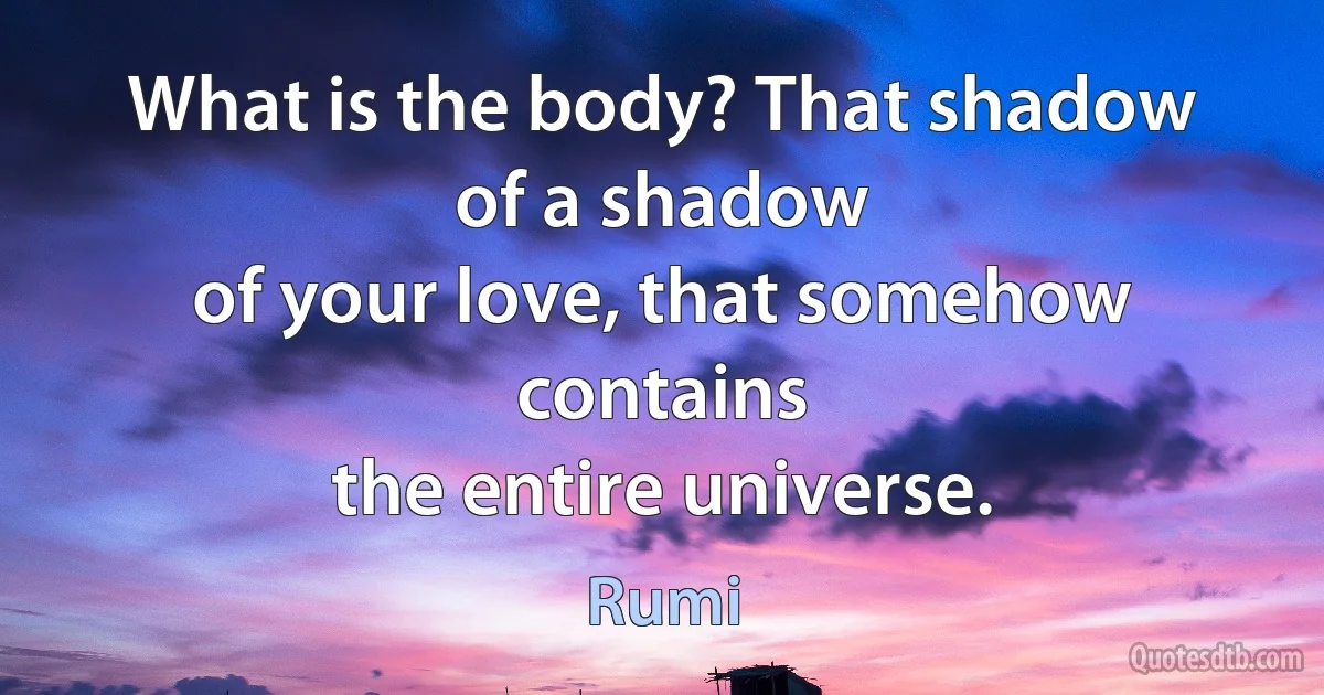 What is the body? That shadow of a shadow
of your love, that somehow contains
the entire universe. (Rumi)