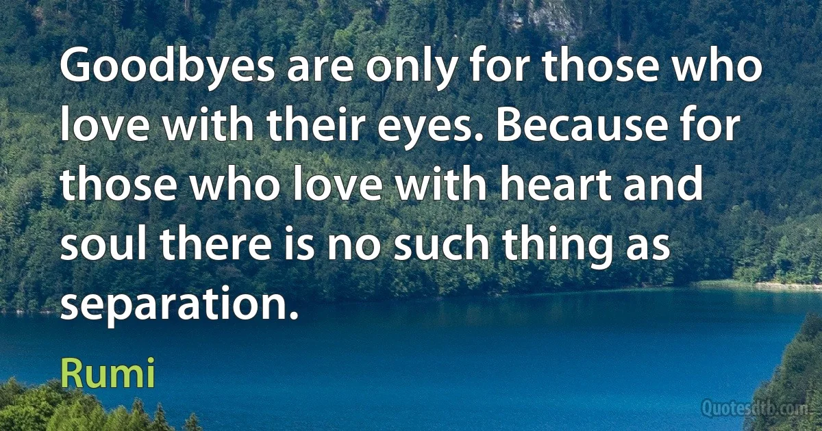 Goodbyes are only for those who love with their eyes. Because for those who love with heart and soul there is no such thing as separation. (Rumi)