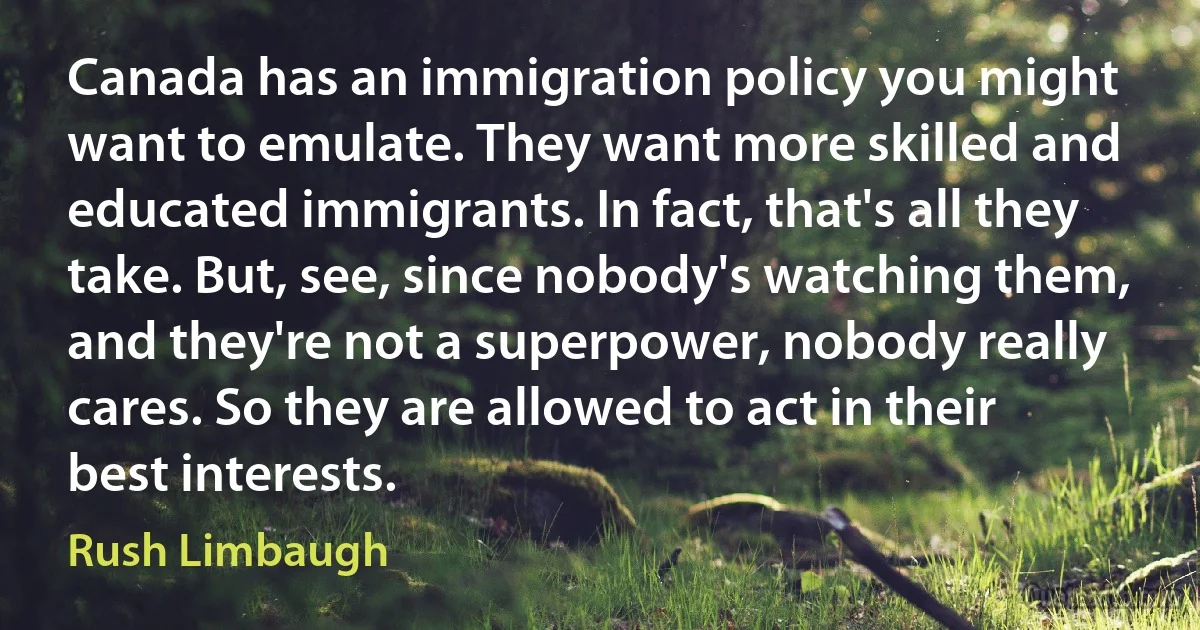 Canada has an immigration policy you might want to emulate. They want more skilled and educated immigrants. In fact, that's all they take. But, see, since nobody's watching them, and they're not a superpower, nobody really cares. So they are allowed to act in their best interests. (Rush Limbaugh)